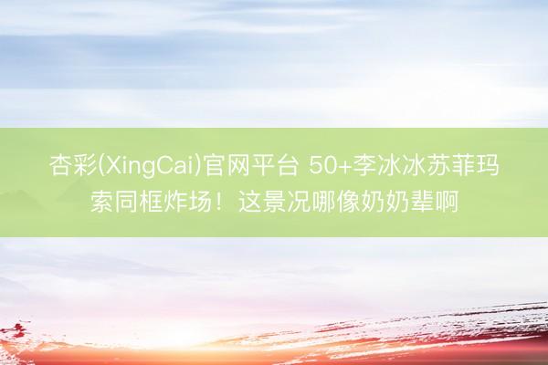 杏彩(XingCai)官网平台 50+李冰冰苏菲玛索同框炸场！这景况哪像奶奶辈啊