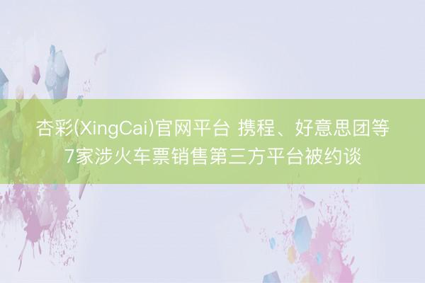 杏彩(XingCai)官网平台 携程、好意思团等7家涉火车票销售第三方平台被约谈