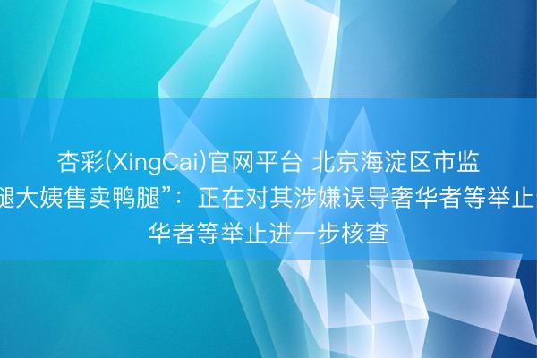 杏彩(XingCai)官网平台 北京海淀区市监局通报“鹅腿大姨售卖鸭腿”：正在对其涉嫌误导奢华者等举止进一步核查