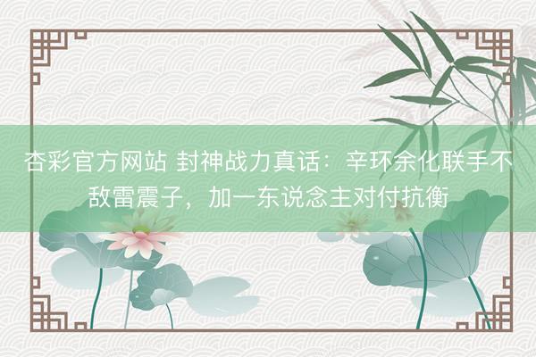 杏彩官方网站 封神战力真话：辛环余化联手不敌雷震子，加一东说念主对付抗衡