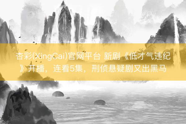 杏彩(XingCai)官网平台 新剧《低才气违纪》开播，连看5集，刑侦悬疑剧又出黑马