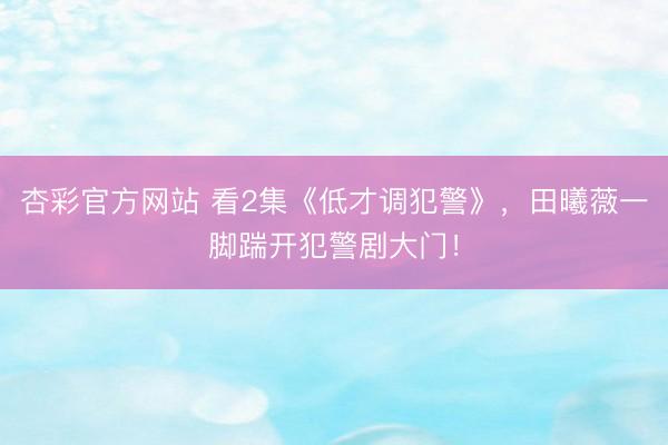 杏彩官方网站 看2集《低才调犯警》，田曦薇一脚踹开犯警剧大门！