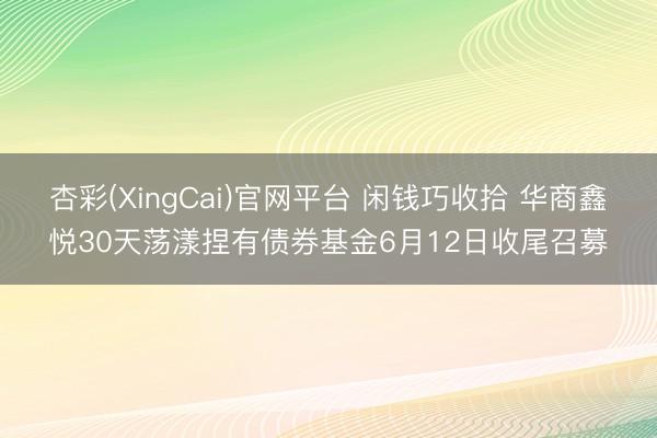 杏彩(XingCai)官网平台 闲钱巧收拾 华商鑫悦30天荡漾捏有债券基金6月12日收尾召募