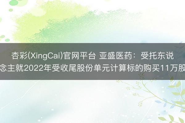 杏彩(XingCai)官网平台 亚盛医药：受托东说念主就2022年受收尾股份单元计算标的购买11万股