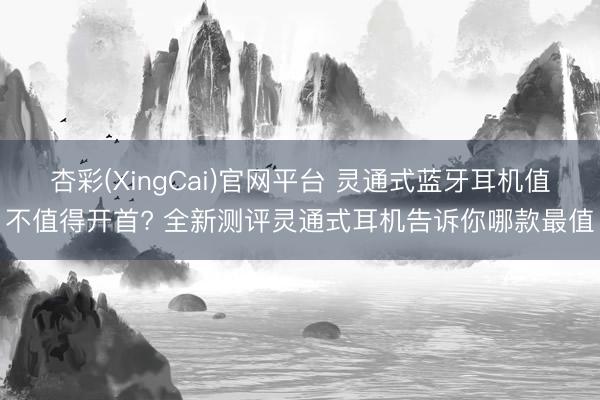 杏彩(XingCai)官网平台 灵通式蓝牙耳机值不值得开首? 全新测评灵通式耳机告诉你哪款最值