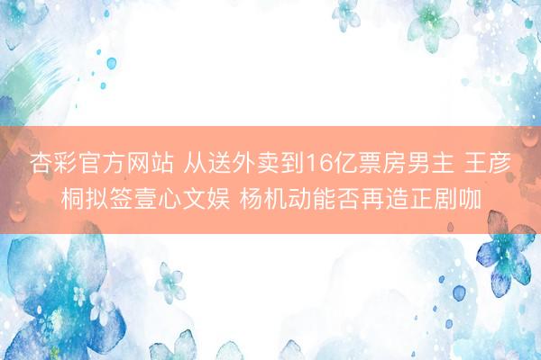 杏彩官方网站 从送外卖到16亿票房男主 王彦桐拟签壹心文娱 杨机动能否再造正剧咖