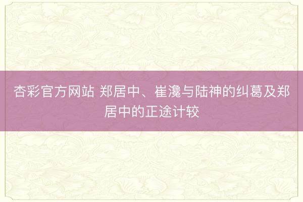 杏彩官方网站 郑居中、崔瀺与陆神的纠葛及郑居中的正途计较