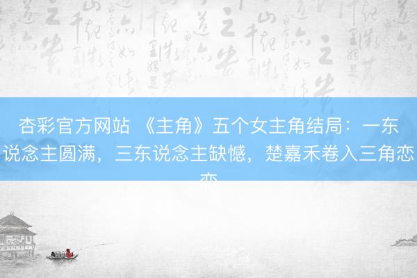 杏彩官方网站 《主角》五个女主角结局：一东说念主圆满，三东说念主缺憾，楚嘉禾卷入三角恋