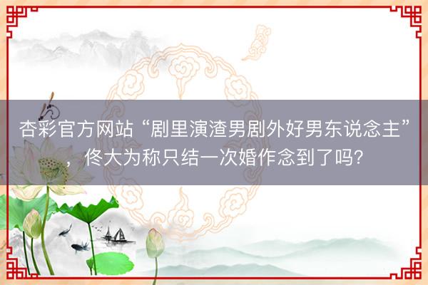 杏彩官方网站 “剧里演渣男剧外好男东说念主”，佟大为称只结一次婚作念到了吗？