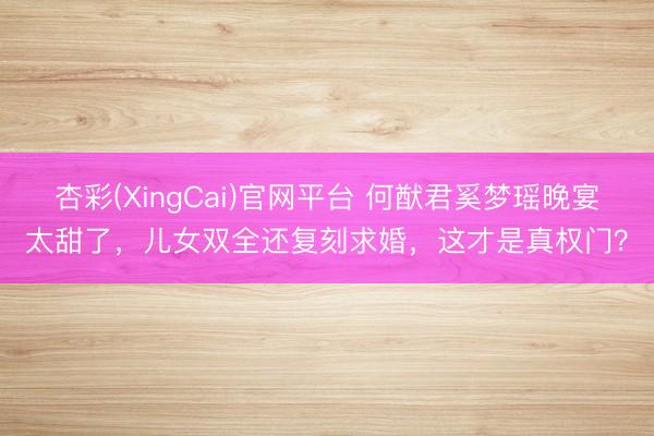 杏彩(XingCai)官网平台 何猷君奚梦瑶晚宴太甜了，儿女双全还复刻求婚，这才是真权门？