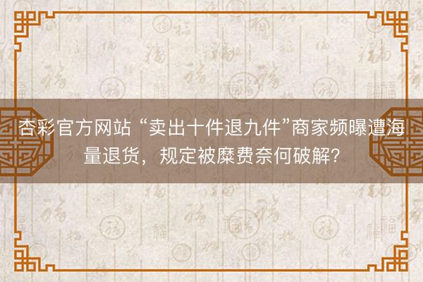 杏彩官方网站 “卖出十件退九件”商家频曝遭海量退货，规定被糜费奈何破解？