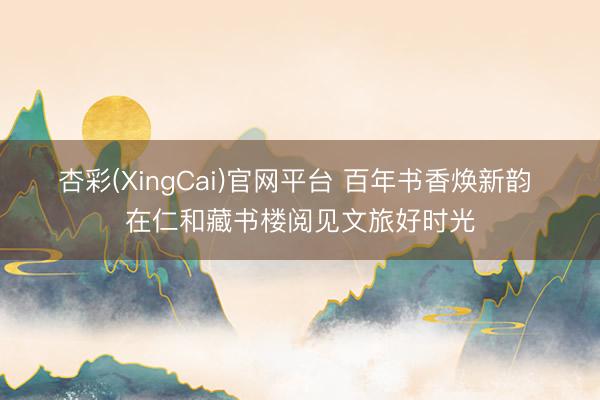 杏彩(XingCai)官网平台 百年书香焕新韵 在仁和藏书楼阅见文旅好时光