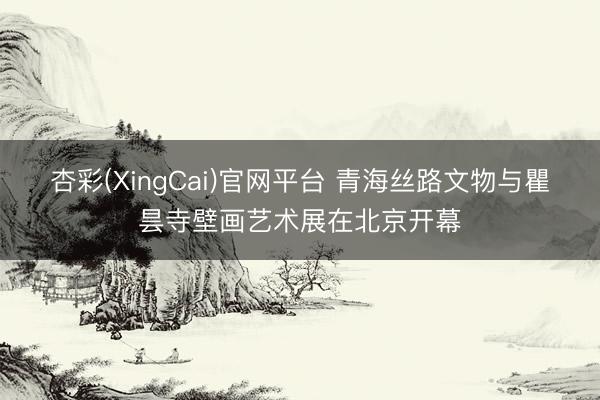 杏彩(XingCai)官网平台 青海丝路文物与瞿昙寺壁画艺术展在北京开幕