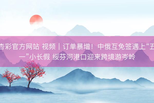 杏彩官方网站 视频｜订单暴增！中俄互免签遇上“五一”小长假 绥芬河港口迎来跨境游岑岭