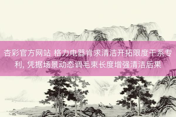 杏彩官方网站 格力电器肯求清洁开拓限度干系专利, 凭据场景动态调毛束长度增强清洁后果