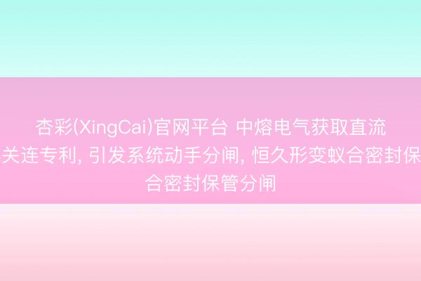 杏彩(XingCai)官网平台 中熔电气获取直流构武器关连专利， 引发系统动手分闸， 恒久形变蚁合密封保管分闸
