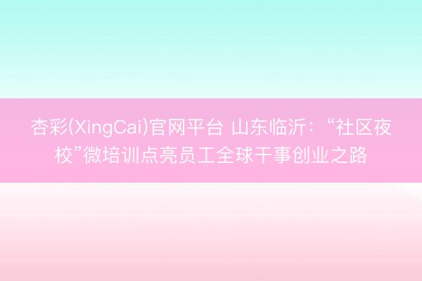 杏彩(XingCai)官网平台 山东临沂:“社区夜校”微培训点亮员工全球干事创业之路