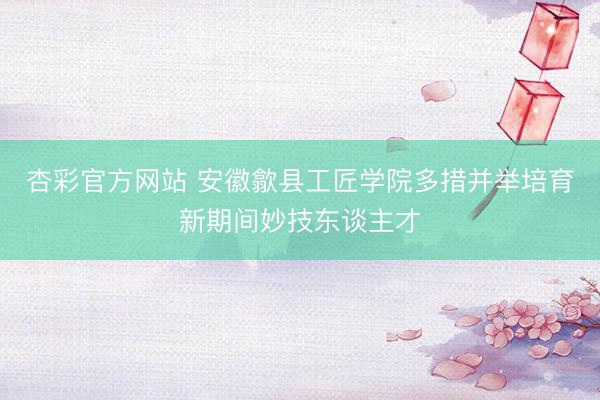 杏彩官方网站 安徽歙县工匠学院多措并举培育新期间妙技东谈主才