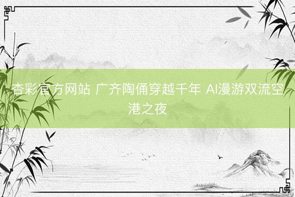 杏彩官方网站 广齐陶俑穿越千年 AI漫游双流空港之夜