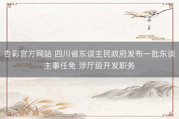杏彩官方网站 四川省东谈主民政府发布一批东谈主事任免 涉厅级开发职务