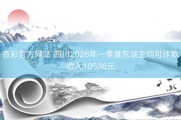 杏彩官方网站 四川2026年一季度东谈主均可诈欺收入10536元