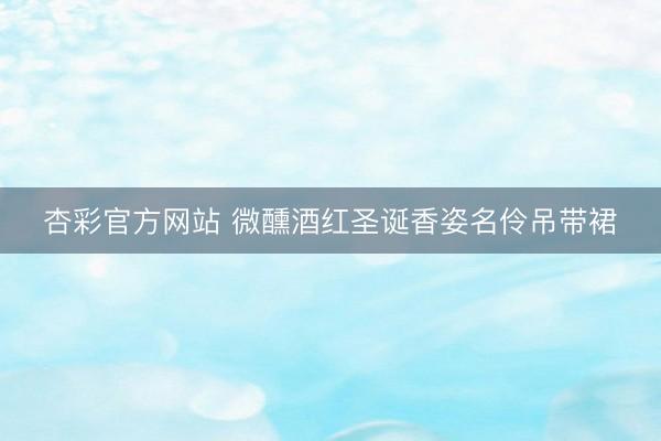 杏彩官方网站 微醺酒红圣诞香姿名伶吊带裙