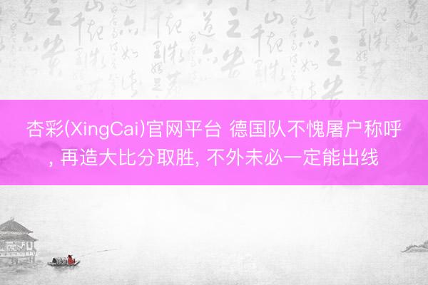 杏彩(XingCai)官网平台 德国队不愧屠户称呼， 再造大比分取胜， 不外未必一定能出线