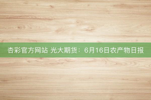 杏彩官方网站 光大期货：6月16日农产物日报