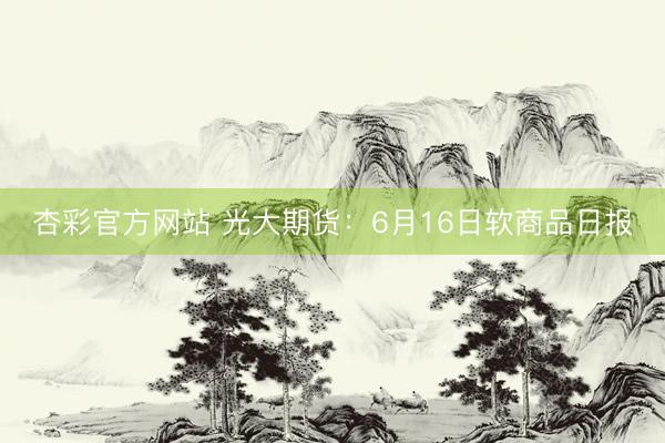 杏彩官方网站 光大期货：6月16日软商品日报