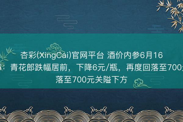 杏彩(XingCai)官网平台 酒价内参6月16日价钱发布：青花郎跌幅居前，下降6元/瓶，再度回落至700元关隘下方