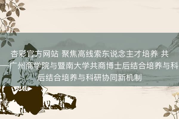 杏彩官方网站 聚焦高线索东说念主才培养 共绘发展蓝图——广州商学院与暨南大学共商博士后结合培养与科研协同新机制
