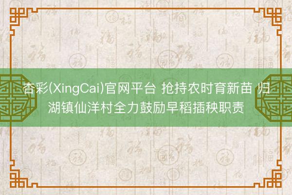 杏彩(XingCai)官网平台 抢持农时育新苗 归湖镇仙洋村全力鼓励早稻插秧职责