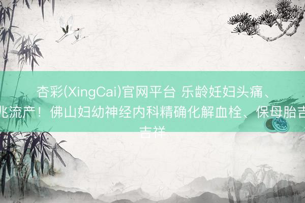杏彩(XingCai)官网平台 乐龄妊妇头痛、先兆流产！佛山妇幼神经内科精确化解血栓、保母胎吉祥