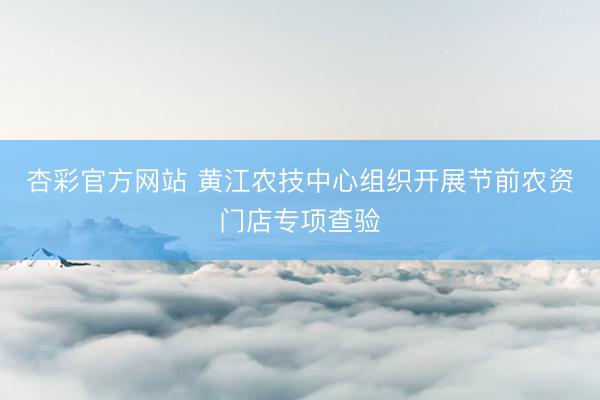 杏彩官方网站 黄江农技中心组织开展节前农资门店专项查验