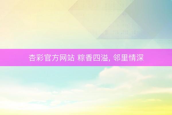 杏彩官方网站 粽香四溢， 邻里情深