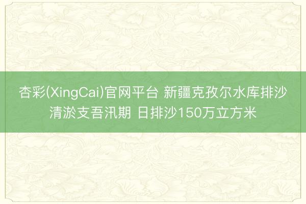 杏彩(XingCai)官网平台 新疆克孜尔水库排沙清淤支吾汛期 日排沙150万立方米