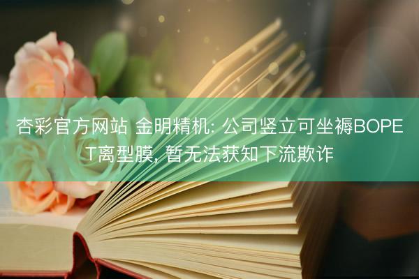 杏彩官方网站 金明精机: 公司竖立可坐褥BOPET离型膜， 暂无法获知下流欺诈