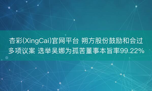 杏彩(XingCai)官网平台 朔方股份鼓励和会过多项议案 选举吴娜为孤苦董事本旨率99.22%