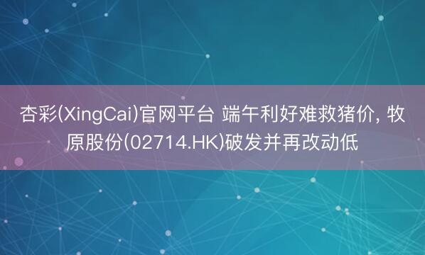 杏彩(XingCai)官网平台 端午利好难救猪价， 牧原股份(02714.HK)破发并再改动低