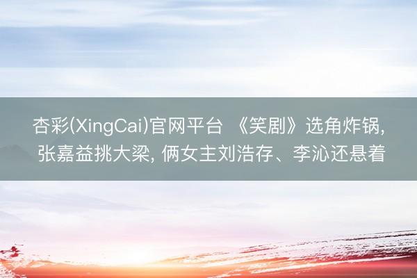 杏彩(XingCai)官网平台 《笑剧》选角炸锅， 张嘉益挑大梁， 俩女主刘浩存、李沁还悬着