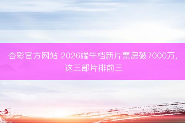 杏彩官方网站 2026端午档新片票房破7000万， 这三部片排前三