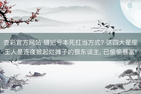 杏彩官方网站 错把亏本死扛当方式? 这四大星座王人是连夜掀起烂摊子的狠东谈主， 已偷偷暴富!
